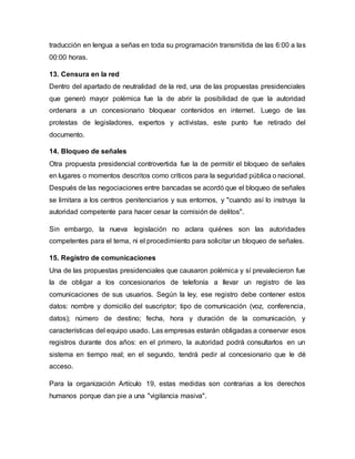 traducción en lengua a señas en toda su programación transmitida de las 6:00 a las
00:00 horas.
13. Censura en la red
Dentro del apartado de neutralidad de la red, una de las propuestas presidenciales
que generó mayor polémica fue la de abrir la posibilidad de que la autoridad
ordenara a un concesionario bloquear contenidos en internet. Luego de las
protestas de legisladores, expertos y activistas, este punto fue retirado del
documento.
14. Bloqueo de señales
Otra propuesta presidencial controvertida fue la de permitir el bloqueo de señales
en lugares o momentos descritos como críticos para la seguridad pública o nacional.
Después de las negociaciones entre bancadas se acordó que el bloqueo de señales
se limitara a los centros penitenciarios y sus entornos, y "cuando así lo instruya la
autoridad competente para hacer cesar la comisión de delitos".
Sin embargo, la nueva legislación no aclara quiénes son las autoridades
competentes para el tema, ni el procedimiento para solicitar un bloqueo de señales.
15. Registro de comunicaciones
Una de las propuestas presidenciales que causaron polémica y sí prevalecieron fue
la de obligar a los concesionarios de telefonía a llevar un registro de las
comunicaciones de sus usuarios. Según la ley, ese registro debe contener estos
datos: nombre y domicilio del suscriptor; tipo de comunicación (voz, conferencia,
datos); número de destino; fecha, hora y duración de la comunicación, y
características del equipo usado. Las empresas estarán obligadas a conservar esos
registros durante dos años: en el primero, la autoridad podrá consultarlos en un
sistema en tiempo real; en el segundo, tendrá pedir al concesionario que le dé
acceso.
Para la organización Artículo 19, estas medidas son contrarias a los derechos
humanos porque dan pie a una "vigilancia masiva".
 