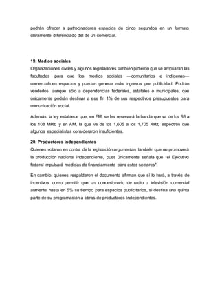 podrán ofrecer a patrocinadores espacios de cinco segundos en un formato
claramente diferenciado del de un comercial.
19. Medios sociales
Organizaciones civiles y algunos legisladores también pidieron que se ampliaran las
facultades para que los medios sociales —comunitarios e indígenas—
comercialicen espacios y puedan generar más ingresos por publicidad. Podrán
venderlos, aunque sólo a dependencias federales, estatales o municipales, que
únicamente podrán destinar a ese fin 1% de sus respectivos presupuestos para
comunicación social.
Además, la ley establece que, en FM, se les reservará la banda que va de los 88 a
los 108 MHz, y en AM, la que va de los 1,605 a los 1,705 KHz, espectros que
algunos especialistas consideraron insuficientes.
20. Productores independientes
Quienes votaron en contra de la legislación argumentan también que no promoverá
la producción nacional independiente, pues únicamente señala que "el Ejecutivo
federal impulsará medidas de financiamiento para estos sectores".
En cambio, quienes respaldaron el documento afirman que sí lo hará, a través de
incentivos como permitir que un concesionario de radio o televisión comercial
aumente hasta en 5% su tiempo para espacios publicitarios, si destina una quinta
parte de su programación a obras de productores independientes.
 