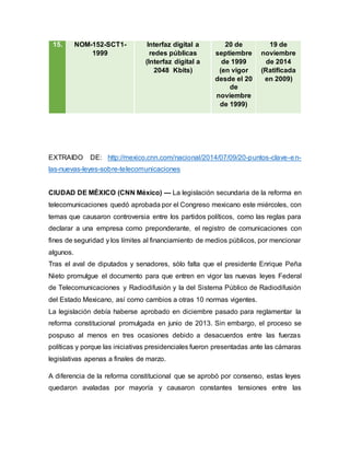 15. NOM-152-SCT1-
1999
Interfaz digital a
redes públicas
(Interfaz digital a
2048 Kbits)
20 de
septiembre
de 1999
(en vigor
desde el 20
de
noviembre
de 1999)
19 de
noviembre
de 2014
(Ratificada
en 2009)
EXTRAIDO DE: http://mexico.cnn.com/nacional/2014/07/09/20-puntos-clave-en-
las-nuevas-leyes-sobre-telecomunicaciones
CIUDAD DE MÉXICO (CNN México) — La legislación secundaria de la reforma en
telecomunicaciones quedó aprobada por el Congreso mexicano este miércoles, con
temas que causaron controversia entre los partidos políticos, como las reglas para
declarar a una empresa como preponderante, el registro de comunicaciones con
fines de seguridad y los límites al financiamiento de medios públicos, por mencionar
algunos.
Tras el aval de diputados y senadores, sólo falta que el presidente Enrique Peña
Nieto promulgue el documento para que entren en vigor las nuevas leyes Federal
de Telecomunicaciones y Radiodifusión y la del Sistema Público de Radiodifusión
del Estado Mexicano, así como cambios a otras 10 normas vigentes.
La legislación debía haberse aprobado en diciembre pasado para reglamentar la
reforma constitucional promulgada en junio de 2013. Sin embargo, el proceso se
pospuso al menos en tres ocasiones debido a desacuerdos entre las fuerzas
políticas y porque las iniciativas presidenciales fueron presentadas ante las cámaras
legislativas apenas a finales de marzo.
A diferencia de la reforma constitucional que se aprobó por consenso, estas leyes
quedaron avaladas por mayoría y causaron constantes tensiones entre las
 