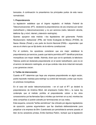 bancadas. A continuación te presentamos los principales puntos de esta nueva
normatividad.
1. Preponderancia
La legislación establece que el órgano regulador, el Instituto Federal de
Telecomunicaciones (IFT), declarará la preponderancia de una empresa por sector
(radiodifusión y telecomunicaciones) y no por servicios (radio, televisión abierta,
telefonía fija y móvil, internet y televisión restringida).
Quienes apoyaron esta medida —los legisladores del gobernante Partido
Revolucionario Institucional (PRI), del Verde Ecologista de México (PVEM), de
Nueva Alianza (Panal) y una parte de Acción Nacional (PAN)— argumentan que
ese es el criterio que se fijó dentro de la reforma constitucional.
Por el contrario, los opositores consideran que era mejor establecer la
preponderancia por servicios, puesto que habría permitido al IFT identificar prácticas
monopólicas con mayor detalle. Además, dicen que con lo aprobado, la televisora
Televisa podrá ser declarada preponderante en el sector radiodifusión, pero no en
el servicio de televisión restringida, en el que controla más de la mitad del mercado
y sus ganancias crecen.
2. Tarifas de interconexión
Cuando el IFT determine que haya una empresa preponderante en algún sector,
podrá imponerle medidas para restringir su control del mercado y evitar que incurra
en prácticas monopólicas.
En el caso del sector telecomunicaciones —en el cual el IFT ya declaró la
preponderancia de América Móvil, del empresario Carlos Slim—, la nueva ley
contempla que el instituto prohíba al preponderante cobrar a los otros
concesionarios por las llamadas fijas o móviles que terminen en su red, mientras las
otras compañías sí podrán cobrarle por terminaciones en sus redes.
Este esquema, conocido "tarifas asimétricas", fue criticado por algunos legisladores
de oposición, quienes argumentaron que fue diseñado deliberadamente para
perjudicar a la empresa de Slim. Cuestionado por periodistas la semana pasada, el
líder de los senadores priistas, Emilio Gamboa Patrón, rechazó que la legislación
 