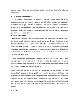 busque afectar más a una compañía que a otra y afirmó que "lastima" a todos los
monopolios.
3. Las nuevas cadenas de tv
Con la reforma constitucional se estableció que el Estado tendrá que licitar
concesiones para dos nuevas cadenas de televisión abierta. La legislación
secundaria indica que, durante su creación, esas nuevas cadenas podrán tener
acceso a la infraestructura del preponderante en radiodifusión —es decir,
Televisa— para poder transmitir. Este punto se agregó al documento poco antes de
que fuera votado en el Senado.
4. Faltas y sanciones
La legislación establece los tipos de faltas en los que podría caer un concesionario,
así como a qué autoridad corresponderá aplicarlas. Si son violaciones a los
derechos de los usuarios —como cobros indebidos—, serán responsabilidad de la
Procuraduría Federal del Consumidor (Profeco); si son violaciones en materia de
contenidos audiovisuales o transmisiones en tiempos del Estado, serán facultad de
la Secretaría de Gobernación (Segob); y, si son violaciones a normas de
competencia, serán del IFT.
En este último caso, las sanciones más altas que se prevén son de 6% a 10% de
los ingresos de una empresa, si ésta da servicios de telecomunicaciones o
radiodifusión sin tener concesión, o si deliberadamente interrumpe el servicio en
una población donde sea la única compañía.
Otras multas van de 2% a 6% de los ingresos de un concesionario si éste
obstaculiza la operación de competidores, incumple resoluciones tarifarias o no
establece "las medidas necesarias para garantizar la confidencialidad y privacidad
de las comunicaciones de los usuarios". También hay otras que van de 1% a 4% de
los ingresos para quien ofrezca espacios publicitarios de forma discriminatoria, y
otras que van de 1% a 3% si bloquea arbitrariamente el acceso de un usuario a
internet.
5. El IFT
 