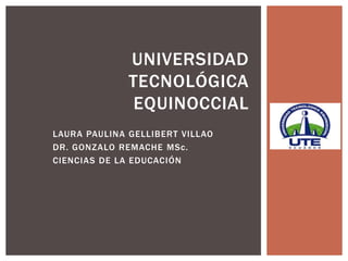 UNIVERSIDAD
              TECNOLÓGICA
              EQUINOCCIAL
LAURA PAULINA GELLIBERT VILLAO
DR. GONZALO REMACHE MSc.
CIENCIAS DE LA EDUCACIÓN
 