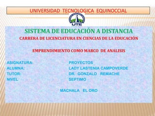UNIVERSIDAD TECNOLOGICA EQUINOCCIAL
SISTEMA DE EDUCACIÓN A DISTANCIA
CARRERA DE LICENCIATURA EN CIENCIAS DE LA EDUCACIÓN
EMPRENDIMIENTO COMO MARCO DE ANALISIS
ASIGNATURA: PROYECTOS
ALUMNA: LADY LASTENIA CAMPOVERDE
TUTOR: DR. GONZALO REMACHE
NIVEL SEPTIMO
MACHALA EL ORO
 