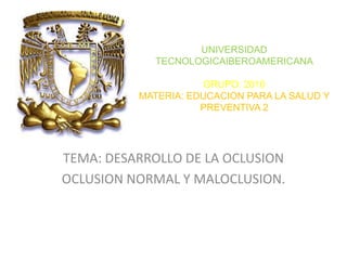 UNIVERSIDAD
TECNOLOGICAIBEROAMERICANA
GRUPO: 2010
MATERIA: EDUCACION PARA LA SALUD Y
PREVENTIVA 2

TEMA: DESARROLLO DE LA OCLUSION
OCLUSION NORMAL Y MALOCLUSION.

 