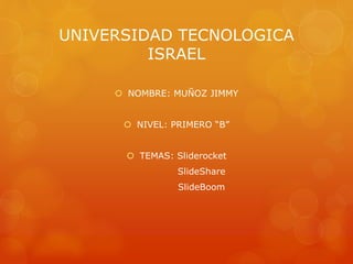 UNIVERSIDAD TECNOLOGICA
ISRAEL
 NOMBRE: MUÑOZ JIMMY
 NIVEL: PRIMERO “B”
 TEMAS: Sliderocket
SlideShare
SlideBoom
 