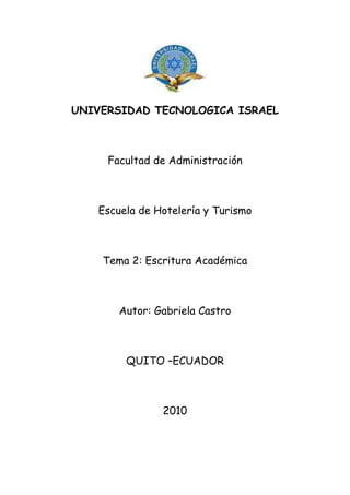 UNIVERSIDAD TECNOLOGICA ISRAEL<br />Facultad de Administración<br />Escuela de Hotelería y Turismo<br />Tema 2: Escritura Académica<br />Autor: Gabriela Castro<br />QUITO –ECUADOR <br />2010<br />INDICE<br />Introducción………………………………………………………………………………………………………………. 3<br />Investigación………………………………………………………………………………………………………………..4<br />Bibliografía…………………………………………………………………………………………………………………..5<br />INTRODUCCION<br />Al hablar de conducta improcedente, Colusión y Plagio podemos darnos cuenta que estos términos son sinónimos de un mal habito de vida; Creo que seriamos más competitivos si desarrolláramos la ética académica, no solo por un beneficio propio, al contrario por un beneficio a la sociedad, ya que cada día hay jóvenes que por comodidad se olvidan del respeto a los demás, con esto trato de decir que debemos concientizar a los niños jóvenes y adultos en general a educar nuestras formas de vida, siendo estrictamente respetuosos y honestos.<br />3<br />INVESTIGACION<br />Cuadro Comparativo <br />La organización del bachillerato internacional OBI una de las más prestigiosas instituciones de la educación define 3 conductas deshonestas en el alumnado:<br />CONDUCTA IMPROCEDENTE      COLUSIONPLAGIOTodo intento por parte del alumnado de obtener ventaja no justificada en un componte de evaluación.Es cuando alumnos permiten, a sabiendas, que un trabajo es suyo sea presentado para evaluación, como trabajo de otro alumno.Es la presentación como propios a objeto de evaluación, el trabajo, pensamiento o ideas de otra persona.Aquí citamos un ejemplo:Conducta médica improcedente:Demorar en el diagnóstico o dejar de hacer un diagnóstico debidoErrores en la anestesiaErrores quirúrgicosDejar de atender debidamente a un malestar o una enfermedadLesiones en el parto, incluso la parálisis cerebral, el plexo braquial, y el daño cerebralErrores en las recetas farmacéuticasNegligencia en la Sala de UrgenciasAcuerdo, generalmente reservado, que ocurre entre dos o más personas para engañar, o para defraudar a una 3 o  4 personaTomar un artículo, información, gráficos, tablas, estadísticas encontrados en Internet y presentarlo como propio, sin dar crédito a la fuente de donde se tomó. Utilizar copy + paste Resumir cambiando solo algunas palabras Parafrasear algunas oraciones y conservar algunas palabras tal como aparecen en el escrito. <br />4<br />BIBLIOGRAFIA<br />Internet <br />Google<br />http://www.worldlingo.com/ma/enwiki/es/Collusion Quito DM 17-10-10<br />http://www2.uah.es/vivatacademia/plagios.htm Quito DM 17-10-10<br />http://www.protegiendosusderechos.com/illinois-conducta-medica-improcedente.html Quito DM 17-10-10<br />Baizer Kolar & LewisFifth Floor | 513 Central AvenueHighland Park, IL 60035<br />Manual  de escritura académica, Guía para estudiantes y Maestros, Raúl VALLEJO ,primera edición 2003,impreso en ecuador agosto 2006<br />5<br />