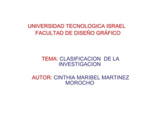 UNIVERSIDAD TECNOLOGICA ISRAEL   FACULTAD DE DISEÑO GRÁFICO TEMA:   CLASIFICACION  DE LA INVESTIGACION  AUTOR:   CINTHIA MARIBEL MARTINEZ MOROCHO  