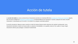Acción de tutela
La acción de tutela es como se denomina al mecanismo previsto en el artículo 86 de la Constitución Política de Colombia vigente,
que se busca proteger los Derechos constitucionales y fundamentales de los individuos "cuando cualquiera de éstos resulten
vulnerados o amenazados por la acción o la omisión de cualquier autoridad pública".
La acción procede en algunos casos cuando se viola de manera directa ciertos derechos de carácter fundamental, como
mecanismo transitorio cuando se busca evitar un perjuicio irremediable o en aquellos casos en los cuales no haya ningún
mecanismo idóneo para proteger un derecho fundamental.
3
 