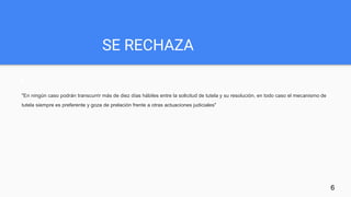 SE RECHAZA
"En ningún caso podrán transcurrir más de diez días hábiles entre la solicitud de tutela y su resolución, en todo caso el mecanismo de
tutela siempre es preferente y goza de prelación frente a otras actuaciones judiciales"
6
 