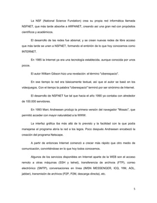 La NSF (National Science Fundation) crea su propia red informática llamada
NSFNET, que más tarde absorbe a ARPANET, creando así una gran red con propósitos

científicos y académicos.

         El desarrollo de las redes fue abismal, y se crean nuevas redes de libre acceso
que más tarde se unen a NSFNET, formando el embrión de lo que hoy conocemos como

INTERNET.

         En 1985 la Internet ya era una tecnología establecida, aunque conocida por unos

pocos.

         El autor William Gibson hizo una revelación: el término "ciberespacio".

         En ese tiempo la red era básicamente textual, así que el autor se basó en los
videojuegos. Con el tiempo la palabra "ciberespacio" terminó por ser sinónimo de Internet.

         El desarrollo de NSFNET fue tal que hacia el año 1990 ya contaba con alrededor
de 100.000 servidores.

         En 1993 Marc Andreesen produjo la primera versión del navegador "Mosaic", que

permitió acceder con mayor naturalidad a la WWW.

         La interfaz gráfica iba más allá de lo previsto y la facilidad con la que podía
manejarse el programa abría la red a los legos. Poco después Andreesen encabezó la
creación del programa Netscape.

         A partir de entonces Internet comenzó a crecer más rápido que otro medio de

comunicación, convirtiéndose en lo que hoy todos conocemos.

         Algunos de los servicios disponibles en Internet aparte de la WEB son el acceso
remoto a otras máquinas (SSH y telnet), transferencia de archivos (FTP), correo

electrónico (SMTP), conversaciones en línea (IMSN MESSENGER, ICQ, YIM, AOL,
jabber), transmisión de archivos (P2P, P2M, descarga directa), etc.




                                                                                         5
 