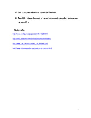 5. Las compras básicas a través de Internet.

   6. También ofrece Internet un gran valor en el cuidado y educación
       de los niños.


 Bibliografia:
http://www.configurarequipos.com/doc1028.html

http://www.maestrosdelweb.com/editorial/internethis/

http://www.cad.com.mx/historia_del_internet.htm

http://www.misrespuestas.com/que-es-el-internet.html




                                                                    7
 