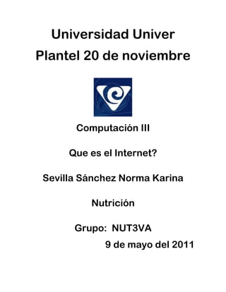 Universidad Univer
Plantel 20 de noviembre




       Computación III

      Que es el Internet?

 Sevilla Sánchez Norma Karina

          Nutrición

       Grupo: NUT3VA
             9 de mayo del 2011
 
