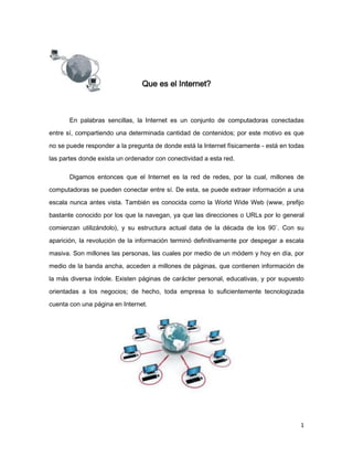 Que es el Internet?



       En palabras sencillas, la Internet es un conjunto de computadoras conectadas
entre sí, compartiendo una determinada cantidad de contenidos; por este motivo es que

no se puede responder a la pregunta de donde está la Internet físicamente - está en todas
las partes donde exista un ordenador con conectividad a esta red.

       Digamos entonces que el Internet es la red de redes, por la cual, millones de
computadoras se pueden conectar entre sí. De esta, se puede extraer información a una

escala nunca antes vista. También es conocida como la World Wide Web (www, prefijo
bastante conocido por los que la navegan, ya que las direcciones o URLs por lo general
comienzan utilizándolo), y su estructura actual data de la década de los 90`. Con su

aparición, la revolución de la información terminó definitivamente por despegar a escala
masiva. Son millones las personas, las cuales por medio de un módem y hoy en día, por
medio de la banda ancha, acceden a millones de páginas, que contienen información de
la más diversa índole. Existen páginas de carácter personal, educativas, y por supuesto
orientadas a los negocios; de hecho, toda empresa lo suficientemente tecnologizada
cuenta con una página en Internet.




                                                                                       1
 