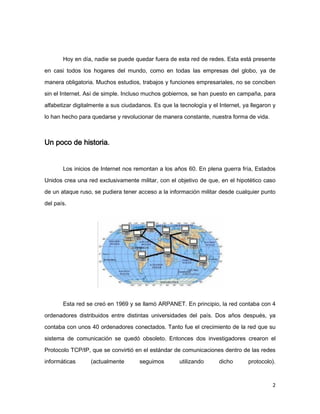 Hoy en día, nadie se puede quedar fuera de esta red de redes. Esta está presente

en casi todos los hogares del mundo, como en todas las empresas del globo, ya de

manera obligatoria. Muchos estudios, trabajos y funciones empresariales, no se conciben
sin el Internet. Así de simple. Incluso muchos gobiernos, se han puesto en campaña, para

alfabetizar digitalmente a sus ciudadanos. Es que la tecnología y el Internet, ya llegaron y

lo han hecho para quedarse y revolucionar de manera constante, nuestra forma de vida.



Un poco de historia.


       Los inicios de Internet nos remontan a los años 60. En plena guerra fría, Estados
Unidos crea una red exclusivamente militar, con el objetivo de que, en el hipotético caso
de un ataque ruso, se pudiera tener acceso a la información militar desde cualquier punto
del país.




       Esta red se creó en 1969 y se llamó ARPANET. En principio, la red contaba con 4

ordenadores distribuidos entre distintas universidades del país. Dos años después, ya
contaba con unos 40 ordenadores conectados. Tanto fue el crecimiento de la red que su

sistema de comunicación se quedó obsoleto. Entonces dos investigadores crearon el

Protocolo TCP/IP, que se convirtió en el estándar de comunicaciones dentro de las redes
informáticas      (actualmente       seguimos        utilizando      dicho       protocolo).



                                                                                          2
 