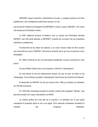 ARPANET siguió creciendo y abriéndose al mundo, y cualquier persona con fines

académicos o de investigación podía tener acceso a la red.

Las funciones militares se desligaron de ARPANET y fueron a parar a MILNET, una nueva

red creada por los Estados Unidos.

         La NSF (National Science Fundation) crea su propia red informática llamada
NSFNET, que más tarde absorbe a ARPANET, creando así una gran red con propósitos

científicos y académicos.

         El desarrollo de las redes fue abismal, y se crean nuevas redes de libre acceso

que más tarde se unen a NSFNET, formando el embrión de lo que hoy conocemos como
INTERNET.

         En 1985 la Internet ya era una tecnología establecida, aunque conocida por unos
pocos.

         El autor William Gibson hizo una revelación: el término "ciberespacio".

         En ese tiempo la red era básicamente textual, así que el autor se basó en los

videojuegos. Con el tiempo la palabra "ciberespacio" terminó por ser sinónimo de Internet.

         El desarrollo de NSFNET fue tal que hacia el año 1990 ya contaba con alrededor
de 100.000 servidores.

         En 1993 Marc Andreesen produjo la primera versión del navegador "Mosaic", que

permitió acceder con mayor naturalidad a la WWW.

         La interfaz gráfica iba más allá de lo previsto y la facilidad con la que podía

manejarse el programa abría la red a los legos. Poco después Andreesen encabezó la
creación                      del                    programa                      Netscape.




                                                                                          3
 