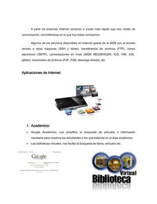 A partir de entonces Internet comenzó a crecer más rápido que otro medio de

comunicación, convirtiéndose en lo que hoy todos conocemos.

       Algunos de los servicios disponibles en Internet aparte de la WEB son el acceso

remoto a otras máquinas (SSH y telnet), transferencia de archivos (FTP), correo
electrónico (SMTP), conversaciones en línea (IMSN MESSENGER, ICQ, YIM, AOL,
jabber), transmisión de archivos (P2P, P2M, descarga directa), etc.



Aplicaciones de Internet:




   1. Academico:
      Google Academico, nos simplifica la búsqueda de artículos o información

       necesaria para nosotros los estudiantes o los que estamos en el área academica

      Las bibliotecas virtuales, nos facilita la búsqueda de libros, artículos etc,




                                                                                        4
 