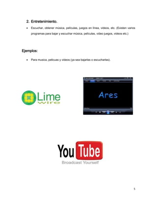 2. Entretenimiento.
     Escuchar, obtener música, películas, juegos en línea, videos, etc. (Existen varios

      programas para bajar y escuchar música, películas, video juegos, videos etc.)




Ejemplos:

     Para musica, pelicuas y videos (ya sea bajarlas o escucharlas).




                                                                                      5
 