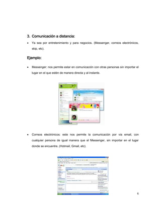 3. Comunicación a distancia:
   Ya sea por entretenimiento y para negocios. (Messenger, correos electrónicos,
    skip, etc).


Ejemplo:

   Messenger: nos permite estar en comunicación con otras personas sin importar el
    lugar en el que estén de manera directa y al instante.




   Correos electrónicos: este nos permite la comunicación por via email, con
    cualquier persona de igual manera que el Messenger, sin importar en el lugar

    donde se encuentre. (Hotmail, Gmail, etc).




                                                                                 6
 