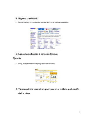 4. Negocio o mercantil:
     Buscar trabajo, comunicación, darnos a conocer como empresarios.




  5. Las compras básicas a través de Internet.
Ejemplo:

     Ebay, nos permite la compra y venta de artículos.




  6. También ofrece Internet un gran valor en el cuidado y educación
      de los niños.




                                                                         7
 