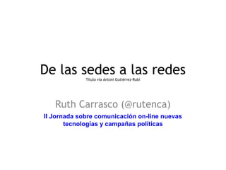 De las sedes a las redes 
Título vía Antoni Gutiérrez-Rubí 
Ruth Carrasco (@rutenca) 
II Jornada sobre comunicación on-line nuevas 
tecnologías y campañas políticas 
 
