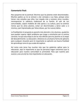 Katia Ivonne Yépez Alarcón Página 12
Comentario Final:
Nos quejamos de la juventud. Decimos que los jóvenes están desorientados.
Muchos padres ya no se atreven a dar consejos a sus hijos, porque estos
tienen más estudios que ellos; han viajado más y conocen otros mundos;
menosprecian la sabiduría tradicional de su familia. Al salir de sus
comunidades, copian modelos de vida ajenos a su cultura, para no sentirse
menos que los otros jóvenes, evitar ser discriminados y darse valor a si
mismos; caen hipnotizados por falsos dioses, por los nuevos ídolos.
La finalidad de mi proyecto es ponerle más atención a los alumnos, ayudarlos
que puedan superar algún problema que tenga u orientarlos por el camino
correcto. Ya que esta etapa es de las más difíciles para los jóvenes es la etapa
del descubrimiento. La educación a distancia es una buena forma de aplicarla
para cualquier situación pero lo importante es aplicarla con buena finalidad
de aprendizaje como lo que acabo de explicar.
Así como este tema hay muchos más que los podemos aplicar para la
educación, aquí lo importante es que las personas hagan conciencia que la
educación para nuestra comunidad es primordial. Para que nuestro país
avance y sea uno de los más importantes en educación.
 