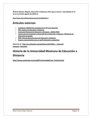 Katia Ivonne Yépez Alarcón Página 14
Álvarez Gómez, Miguel, Educación a distancia ¿Para qué y cómo? , Consultado en la
w.w.w el 10 de agosto de 2010 en
http://www.sld.cu/libros/distancia/cap1.html#Capítulo 1
Artículos externos
 Estándares UNESCO de competencia en TIC para docentes
 RED. Revista de Educación a Distancia
 Asociación Nacional de Educación a Distancia - ANCED-PERÚ
 Centro para la Innovación y Desarrollo de la Educación a Distancia, Ministerio de
Educación de España.
 RIED. Revista Iberoamericana de Educación a Distancia
 Nuevos conocimientos para un perfil altamente competitivo
Obtenido de "http://es.wikipedia.org/wiki/Educaci%C3%B3n_a_distancia"
Categoría: Educación
Historia de la Universidad Mexicana de Educación a
Distancia
http://www.umed.edu.mx/umed07/universidad/univ_historia.html
 