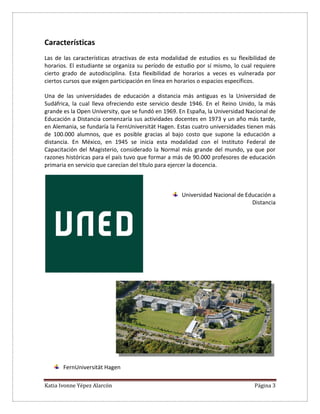 Katia Ivonne Yépez Alarcón Página 3
Características
Las de las características atractivas de esta modalidad de estudios es su flexibilidad de
horarios. El estudiante se organiza su período de estudio por sí mismo, lo cual requiere
cierto grado de autodisciplina. Esta flexibilidad de horarios a veces es vulnerada por
ciertos cursos que exigen participación en línea en horarios o espacios específicos.
Una de las universidades de educación a distancia más antiguas es la Universidad de
Sudáfrica, la cual lleva ofreciendo este servicio desde 1946. En el Reino Unido, la más
grande es la Open University, que se fundó en 1969. En España, la Universidad Nacional de
Educación a Distancia comenzaría sus actividades docentes en 1973 y un año más tarde,
en Alemania, se fundaría la FernUniversität Hagen. Estas cuatro universidades tienen más
de 100.000 alumnos, que es posible gracias al bajo costo que supone la educación a
distancia. En México, en 1945 se inicia esta modalidad con el Instituto Federal de
Capacitación del Magisterio, considerado la Normal más grande del mundo, ya que por
razones históricas para el país tuvo que formar a más de 90.000 profesores de educación
primaria en servicio que carecían del título para ejercer la docencia.
Universidad Nacional de Educación a
Distancia
FernUniversität Hagen
 