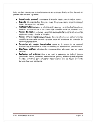 Katia Ivonne Yépez Alarcón Página 4
Entre los diversos roles que se pueden presentar en un equipo de educación a distancia se
pueden mencionar los siguientes:
 Coordinador general: responsable de articular los procesos de todo el equipo.
 Experto en contenidos: docente a cargo del curso y experto en contenidos del
tema a ser impartido a distancia.
 Profesor tutor: apoya en la administración, guiando y orientando al estudiante.
Se dedica a realizar textos, es decir, construye los módulos que son parte del curso.
 Asesor de diseño: pedagogo especialista que ayuda al profesor a seleccionar los
medios necesarios y diseñar actividades.
 Asesor en tecnología: apoya al equipo docente seleccionando las herramientas
tecnológicas adecuadas para el logro por parte del alumno de los objetivos de
aprendizaje propuestos.
 Productor de nuevas tecnologías: apoya en la producción de material
audiovisual que enriquece las clases. Es el encargado de mediatizar los contenidos.
 Diseñador gráfico: selecciona los recursos gráficos adecuados para los cursos
virtuales.
 Evaluador del sistema: tiene a su cargo la evaluación de todo el sistema
(materiales, tutores, alumnos y administración general), también puede proponer
medidas correctivas para solucionar inconvenientes que se hayan producido
durante el cursado a distancia.
 