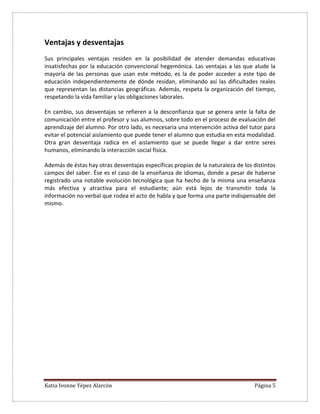 Katia Ivonne Yépez Alarcón Página 5
Ventajas y desventajas
Sus principales ventajas residen en la posibilidad de atender demandas educativas
insatisfechas por la educación convencional hegemónica. Las ventajas a las que alude la
mayoría de las personas que usan este método, es la de poder acceder a este tipo de
educación independientemente de dónde residan, eliminando así las dificultades reales
que representan las distancias geográficas. Además, respeta la organización del tiempo,
respetando la vida familiar y las obligaciones laborales.
En cambio, sus desventajas se refieren a la desconfianza que se genera ante la falta de
comunicación entre el profesor y sus alumnos, sobre todo en el proceso de evaluación del
aprendizaje del alumno. Por otro lado, es necesaria una intervención activa del tutor para
evitar el potencial aislamiento que puede tener el alumno que estudia en esta modalidad.
Otra gran desventaja radica en el aislamiento que se puede llegar a dar entre seres
humanos, eliminando la interacción social física.
Además de éstas hay otras desventajas específicas propias de la naturaleza de los distintos
campos del saber. Ése es el caso de la enseñanza de idiomas, donde a pesar de haberse
registrado una notable evolución tecnológica que ha hecho de la misma una enseñanza
más efectiva y atractiva para el estudiante; aún está lejos de transmitir toda la
información no verbal que rodea el acto de habla y que forma una parte indispensable del
mismo.
 