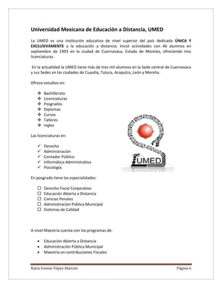 Katia Ivonne Yépez Alarcón Página 6
Universidad Mexicana de Educación a Distancia, UMED
La UMED es una institución educativa de nivel superior del país dedicada ÚNICA Y
EXCLUSIVAMENTE a la educación a distancia. Inició actividades con 46 alumnos en
septiembre de 1993 en la ciudad de Cuernavaca, Estado de Morelos, ofreciendo tres
licenciaturas.
En la actualidad la UMED tiene más de tres mil alumnos en la Sede central de Cuernavaca
y sus Sedes en las ciudades de Cuautla, Toluca, Acapulco, León y Morelia.
Ofrece estudios en:
 Bachillerato
 Licenciaturas
 Posgrados
 Diplomas
 Cursos
 Talleres
 Ingles
Las licenciaturas en:
 Derecho
 Administración
 Contador Público
 Informática Administrativa
 Psicología.
En posgrado tiene las especialidades:
 Derecho Fiscal Corporativo
 Educación Abierta a Distancia
 Ciencias Penales
 Administración Pública Municipal
 Sistemas de Calidad
A nivel Maestría cuenta con los programas de:
 Educación Abierta a Distancia
 Administración Pública Municipal
 Maestría en contribuciones Fiscales
 