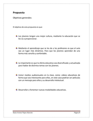 Katia Ivonne Yépez Alarcón Página 8
Propuesta
Objetivos generales:
El objetivo de esta propuesta es que:
Los jóvenes tengan una mejor cultura, mediante la educación que se
les va a proporcionar.
Mediante el aprendizaje que se les da a los profesores es que el aula
sea un lugar más dinámico. Para que los jóvenes aprendan de una
forma más sencilla y confortable.
Lo importante es que la oferta educativa sea diversificada y actualizada
para hablar de distintos temas con los jóvenes.
Incluir medios audiovisuales en la clase, como: videos educativos de
forma que sea interesante para ellos, en este caso podrían ser películas
con un mensaje para ellos y su desarrollo intelectual.
Desarrollar y fomentar nuevas modalidades educativas.
 