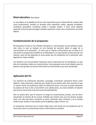 Katia Ivonne Yépez Alarcón Página 9
Nivel educativo: Secundaria
La secundaria es la plataforma de las más importantes para el desarrollo de nuestra vida
como profesionista, también es llamada como educación media, segunda enseñanza,
enseñanza secundaria, enseñanza media o estudios medios. Y tiene como objetivo
capacitar al alumno para proseguir estudios superiores o bien, para incorporarse al mundo
laboral.
Fundamentación de la propuesta:
Mi propuesta se basa en los métodos educativos y comunicativos ya que plantea mucho
más retos, lo que se traduce en una llamada de atención sobre el papel de la
comunicación en la educación. Es claro que la relación comunicativa que se daba en el
aula ahora se proporciona también en el ciberespacio y es aquí donde se tiene que dar esa
relación, pues de ella depende en buen grado que los propósitos de la educación sean
logrados en mayor medida.
Los maestros son los principales impulsores para la educación de los estudiantes, ya que
ellos les transmiten todos sus conocimientos. Esta propuesta tiene como objetivo que los
jóvenes sean guiados con buena información y lo primordial es que este actualizada.
Aplicación del Tic
Los maestros de orientación educativa, psicología, orientación vocacional tienen como
objetivo tener educación a distancia por medio de una cámara web. Este consiste en que
un asesor charle con profesores sobre los diferentes temas a los que ya están expuestos
los jóvenes de hoy en día y transmitirlo a los adolescentes, así como también el maestro
que toma el curso tome nota de lo que está aprendiendo.
Esto no quiere decir que el maestro no tenga los conocimientos previos, sino de tener
actualizado al maestro de los nuevos métodos que existen para que los jóvenes puedan
tener una vida más plena. Fomentar la salud, comiendo cosas nutritivas y no la comida
chatarra que venden en las tiendas como las galletas, jugos, frituras, etc.
Es importante mencionar que el asesor debe tener esta charla con los profesores por lo
menos dos veces a la semana para que la información se actualice.
 
