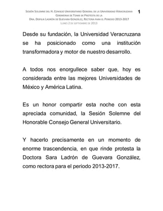 SESIÓN SOLEMNE DEL H. CONSEJO UNIVERSITARIO GENERAL DE LA UNIVERSIDAD VERACRUZANA
CEREMONIA DE TOMA DE PROTESTA DE LA
DRA. DEIFILIA LADRÓN DE GUEVARA GONZÁLEZ, RECTORA PARA EL PERIODO 2013-2017
LUNES 2 DE SEPTIEMBRE DE 2013
1
Desde su fundación, la Universidad Veracruzana
se ha posicionado como una institución
transformadora y motor de nuestro desarrollo.
A todos nos enorgullece saber que, hoy es
considerada entre las mejores Universidades de
México y América Latina.
Es un honor compartir esta noche con esta
apreciada comunidad, la Sesión Solemne del
Honorable Consejo General Universitario.
Y hacerlo precisamente en un momento de
enorme trascendencia, en que rinde protesta la
Doctora Sara Ladrón de Guevara González,
como rectora para el periodo 2013-2017.
 