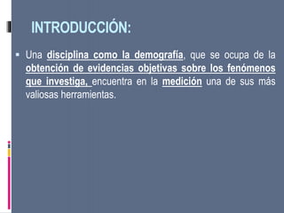 INTRODUCCIÓN:
 Una disciplina como la demografía, que se ocupa de la
obtención de evidencias objetivas sobre los fenómenos
que investiga, encuentra en la medición una de sus más
valiosas herramientas.
 