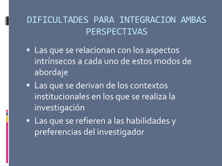 DIFICULTADES PARA INTEGRACION AMBAS
PERSPECTIVAS
 Las que se relacionan con los aspectos
intrínsecos a cada uno de estos modos de
abordaje
 Las que se derivan de los contextos
institucionales en los que se realiza la
investigación
 Las que se refieren a las habilidades y
preferencias del investigador
 