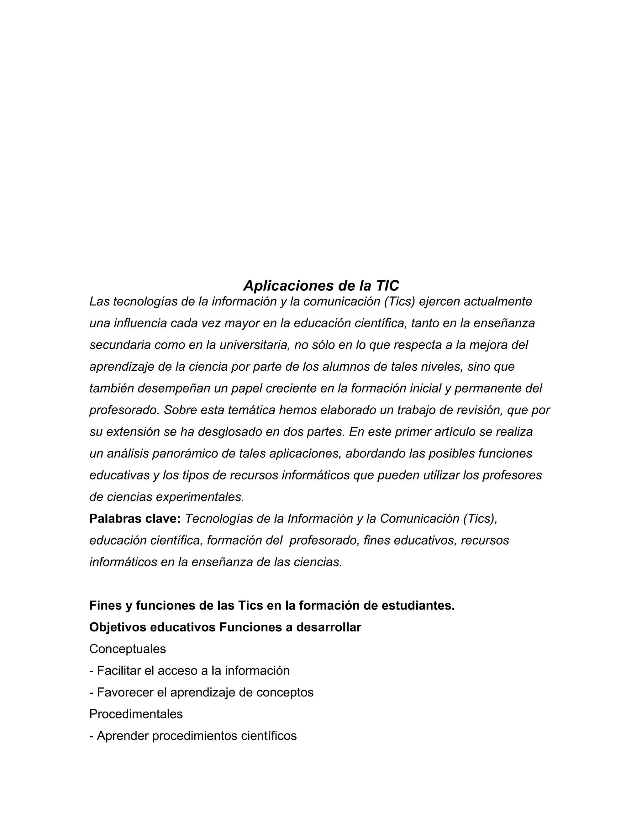 Aplicaciones de la TIC
Las tecnologías de la información y la comunicación (Tics) ejercen actualmente
una influencia cada vez mayor en la educación científica, tanto en la enseñanza
secundaria como en la universitaria, no sólo en lo que respecta a la mejora del
aprendizaje de la ciencia por parte de los alumnos de tales niveles, sino que
también desempeñan un papel creciente en la formación inicial y permanente del
profesorado. Sobre esta temática hemos elaborado un trabajo de revisión, que por
su extensión se ha desglosado en dos partes. En este primer artículo se realiza
un análisis panorámico de tales aplicaciones, abordando las posibles funciones
educativas y los tipos de recursos informáticos que pueden utilizar los profesores
de ciencias experimentales.
Palabras clave: Tecnologías de la Información y la Comunicación (Tics),
educación científica, formación del profesorado, fines educativos, recursos
informáticos en la enseñanza de las ciencias.
Fines y funciones de las Tics en la formación de estudiantes.
Objetivos educativos Funciones a desarrollar
Conceptuales
- Facilitar el acceso a la información
- Favorecer el aprendizaje de conceptos
Procedimentales
- Aprender procedimientos científicos
 