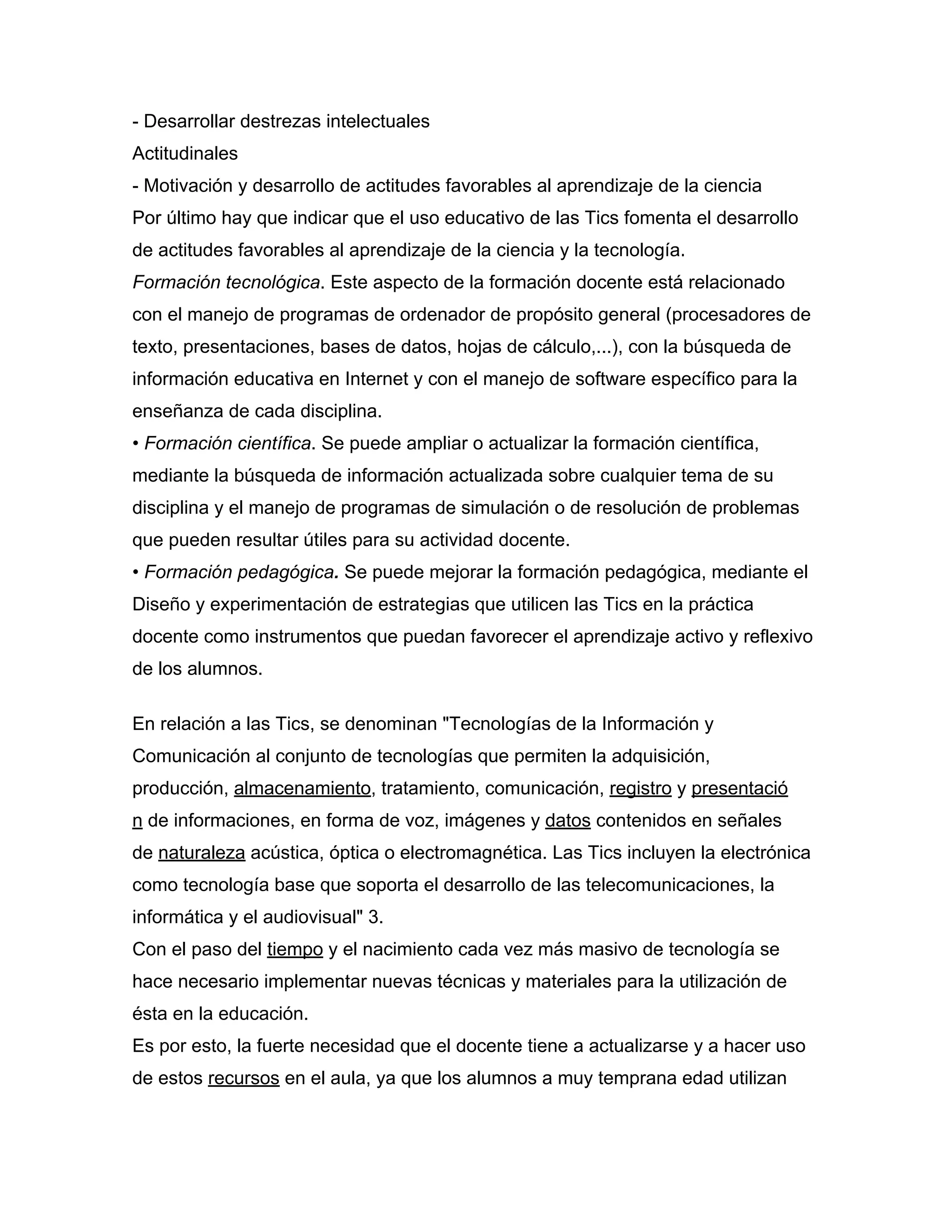 - Desarrollar destrezas intelectuales
Actitudinales
- Motivación y desarrollo de actitudes favorables al aprendizaje de la ciencia
Por último hay que indicar que el uso educativo de las Tics fomenta el desarrollo
de actitudes favorables al aprendizaje de la ciencia y la tecnología.
Formación tecnológica. Este aspecto de la formación docente está relacionado
con el manejo de programas de ordenador de propósito general (procesadores de
texto, presentaciones, bases de datos, hojas de cálculo,...), con la búsqueda de
información educativa en Internet y con el manejo de software específico para la
enseñanza de cada disciplina.
• Formación científica. Se puede ampliar o actualizar la formación científica,
mediante la búsqueda de información actualizada sobre cualquier tema de su
disciplina y el manejo de programas de simulación o de resolución de problemas
que pueden resultar útiles para su actividad docente.
• Formación pedagógica. Se puede mejorar la formación pedagógica, mediante el
Diseño y experimentación de estrategias que utilicen las Tics en la práctica
docente como instrumentos que puedan favorecer el aprendizaje activo y reflexivo
de los alumnos.
En relación a las Tics, se denominan "Tecnologías de la Información y
Comunicación al conjunto de tecnologías que permiten la adquisición,
producción, almacenamiento, tratamiento, comunicación, registro y presentació
n de informaciones, en forma de voz, imágenes y datos contenidos en señales
de naturaleza acústica, óptica o electromagnética. Las Tics incluyen la electrónica
como tecnología base que soporta el desarrollo de las telecomunicaciones, la
informática y el audiovisual" 3.
Con el paso del tiempo y el nacimiento cada vez más masivo de tecnología se
hace necesario implementar nuevas técnicas y materiales para la utilización de
ésta en la educación.
Es por esto, la fuerte necesidad que el docente tiene a actualizarse y a hacer uso
de estos recursos en el aula, ya que los alumnos a muy temprana edad utilizan
 