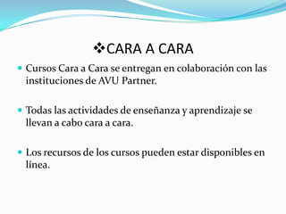 CARA A CARA Cursos Cara a Cara se entregan en colaboración con las instituciones de AVU Partner. Todas las actividades de enseñanza y aprendizaje se llevan a cabo cara a cara. Los recursos de los cursos pueden estar disponibles en línea.