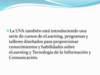 La UVA también está introduciendo una serie de cursos de eLearning, programas y talleres diseñados para proporcionar conocimientos y habilidades sobre eLearning y Tecnología de la Información y Comunicación. AULA VIRTUAL Es un entorno en línea que proporciona los recursos de manera individualizada, por que proporciona información y servicios de una manera simple y segura. Permite: