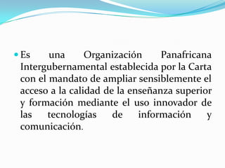 Es una Organización Panafricana Intergubernamental establecida por la Carta con el mandato de ampliar sensiblemente el acceso a la calidad de la enseñanza superior y formación mediante el uso innovador de las tecnologías de información y comunicación.