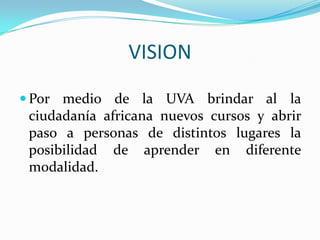 VISION Por medio de la UVA brindar al la ciudadanía africana nuevos cursos y abrir paso a personas de distintos lugares la posibilidad de aprender en diferente modalidad.