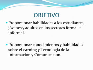 OBJETIVO Proporcionar habilidades a los estudiantes, jóvenes y adultos en los sectores formal e informal.Proporcionar conocimientos y habilidades sobre eLearning y Tecnología de la Información y Comunicación.