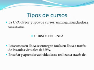 Tipos de cursos La UVA ofrece 3 tipos de cursos: en línea, mezcla-dos y cara a cara. CURSOS EN LINEA Los cursos en línea se entregan 100% en línea a través de las aulas virtuales de UVA. Enseñar y aprender actividades se realizan a través de: