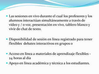 Las sesiones en vivo durante el cual los profesores y los alumnos interactúan simultáneamente a través de vídeo y / o voz, presentación en vivo, tablero blanco y vivir de chat de texto.Disponibilidad de sesión en línea registrado para tener flexibles  debates interactivos en grupos o Acceso en línea a materiales de aprendizaje flexibles - 24 horas al día Apoyo en línea académica y técnica a los estudiantes. 