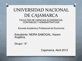 UNIVERSIDAD NACIONAL
    DE CAJAMARCA
   FACULTAD DE CIENCIAS ECONÓMICAS,
     CONTABLES Y ADMINISTRATIVAS

  Escuela Académico Profesional de Economía

Estudiante: NEIRA SABOGAL, Karem
Angélica.

Grupo: “A”

                      Cajamarca, Abril 2012
 