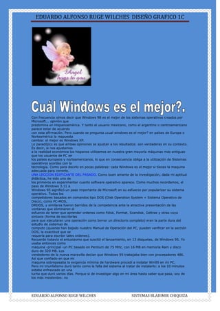 Con frecuencia oímos decir que Windows 98 es el mejor de los sistemas operativos creados por Microsoft... opinión que<br />predomina en Hispanoamérica. Y tanto el usuario mexicano, como el argentino o centroamericano parece estar de acuerdo<br />con esta afirmación. Pero cuando se pregunta ¿cual windows es el mejor? en países de Europa o Norteamérica la respuesta<br />cambia: el mejor es Windows XP.<br />Lo paradójico es que ambas opiniones se ajustan a los resultados: son verdaderas en su contexto. Es decir, si nos ajustamos<br />a la realidad económica los hispanos utilizamos en nuestra gran mayoría máquinas más antiguas que los usuarios de PC en<br />los países europeos y norteamericanos, lo que en consecuencia obliga a la utilización de Sistemas operativos acordes con la<br />tecnología. Como para decirlo en pocas palabras: cada Windows es el mejor si tienes la maquina adecuada para correrlo.<br />UNA LECCION EDIFICANTE DEL PASADO. Como buen amante de la investigación, dada mi aptitud didáctica, he sido uno de<br />los primeros en experimentar cuanto software operativo aparece. Como muchos recordamos, el paso de Windows 3.11 a<br />Windows 95 significó un paso importante de Microsoft en su esfuerzo por popularizar su sistema operativo. Todos los<br />competidores basados en comandos tipo DOS (Disk Operation System = Sistema Operativo de Disco), como PC-MOS,<br />DRDOS, y similares fueron barridos de la competencia ante la atractiva presentación de las ventanas que eliminaron el<br />esfuerzo de tener que aprender ordenes como Fdisk, Format, Scandisk, Deltree y otras cuya sintaxis (forma de escribirlas<br />para que ejecutaran una operación como borrar un directorio completo) eran la parte dura del estudio de sistemas de<br />computo (quienes han bajado nuestro Manual de Operación del PC, pueden verificar en la sección DOS, la exactitud que se<br />requería para escribir tales ordenes).<br />Recuerdo todavía el entusiasmo que suscitó el lanzamiento, en 13 disquetes, de Windows 95. Yo usaba entonces como<br />maquina -principal -un PC basado en Pentium de 75 MHz, con 16 MB en memoria Ram y disco duro de 320 MB. Los<br />vendedores de la nueva maravilla decían que Windows 95 trabajaba bien con procesadores 486. Así que confiado en que mi<br />maquina sobrepasaba la exigencia mínima de hardware procedí a instalar Win95 en mi PC.<br />Pero mi triunfalismo duró tanto como la falla del sistema al tratar de instalarlo: a los 10 minutos estaba enfrascado en una<br />lucha que duró varios días. Porque si de investigar algo en mi área hasta saber que pasa, soy de los más insistentes: no<br />puedo dormir tranquilo. Y eso fue lo que me pasó, no pude dormir hasta que decidí borrar la nueva instalación para regresar<br />a mi viejo DOS 6.22 y Windows 3.11.<br />Esto mismo le ocurrió a muchos de mis colegas y casi todos llegamos a decir que este Windows era -malo-. Las llamadas de<br />clientes que intentaban instalar Windows 95 en PC basados en procesadores 486 DX2 de 100 MHz, se multiplicaron.<br />El consenso era general: 1. Los disquetes de instalación eran demasiado numerosos (13 ) y por lo tanto la falla de uno de<br />ellos era suficiente para que toda la instalación se perdiera. 2. Los disquetes eran incopiables. Es decir no se podía hacer<br />respaldo de ellos porque fueron grabados en capacidades de 1.8 megabytes en tanto que los disquetes normales en el<br />mercado eran de solo 1.44 MB.<br />3. Las fallas en el manejo de memoria Ram eran frecuentes. Es 'normal' según vemos, que un sistema operativo sea lanzado<br />al mercado, para luego corregir los fallos en base a las quejas de los usuarios ... ¿Que enseñanza se obtuvo del publicitado<br />cambio de Windows 3.11 a Windows 95? yo diría, el no creer a pie juntillas las exageradas afirmaciones de vendedores que<br />en su afán de mercadear -no de dar soporte- hacen ofrecimientos irreales.<br />Aquí la realidad fue que Windows 95 necesitaba para trabajar aceptablemente por lo menos 32 MB de memoria, un disco de<br />500 MB - para tener buen espacio para el caché de disco -, y un procesador Pentium de 75 MHz por lo menos.<br />Y que pasa hoy en día?. Bueno, penosamente me atrevo a decir que algo parecido. Lamentablemente la falta de<br />conocimiento nos lleva a cometer los errores - como se dice en humanidades: el desconocer la historia, nos lleva a repetirla -.<br />No es que Windows Millennium o XP sean malos. Es que se colocan en maquinas inadecuadas.<br />Por eso Millennium en países avanzados tecnológicamente es mejor que Windows 98. El otro factor, es que en<br />Hispanoamérica abundan los equipos clones o genéricos, basados en placas motherboards con aceptable rendimiento y<br />direccionamientos circuitales. Eso hace que tengamos equipos que reúnen ingredientes 'explosivos'. Se comprueba cuando<br />trabajas con una maquina de marca ( o con un PC ensamblado con componentes de marcas reconocidas): fallan muchísimo<br />menos.<br />EL HARDWARE PARA EL MEJOR SISTEMA OPERATIVO.<br />Para calificar correctamente tu sistema operativo, ten en cuenta estas sugerencias extraídas de nuestra propia experiencia<br />en el soporte técnico: Windows 98 puede trabajar aceptablemente - con pocos bloqueos - con unos 64 MB de memoria y un<br />procesador Celeron por lo menos. Todo ello combinado con Office 97 y aplicaciones de hace unos 4 años atrás.<br />Que tal?. Pero el problema es: que todos queremos usar en lo posible Corel Draw 12, Autocad 2002, etc!. --reventando los<br />recursos de máquina -. Si quieres utilizar Millennium podrías colocarlo en una maquina con 128MB de ram y un procesador<br />tipo Athlon o Pentium III. Con ello lograrías trabajar con programas modernos de ultima generación.<br />Por ultimo, para trabajar con XP deberías utilizar por lo menos una Ram de 128 MB y un procesador tipo Pentium III de un<br />gigahertz en adelante. Adicionalmente el hardware deberá ser totalmente compatible con XP o habrá problemas de<br />funcionamiento.<br />CONCLUSION.<br />La experiencia nos enseña que: 1. Ningún sistema operativo o programa de control de un PC es infalible -es decir siempre<br />existe la posibilidad de que se cuelgue o congele-. 2. Es mejor utilizar siempre una maquina que rebase los requerimientos<br />mínimos de hardware para hacer funcionar el software operativo. 3. La calidad del hardware limita el uso del software<br />operativo avanzado. 4. Si no sabes que Windows utilizar según tu maquina, es mejor consultar a tu servicio de confianza<br />antes que iniciar una aventura innecesaria por tu cuenta.<br />I<br />nstalación de Windows 98.<br />Considerando que Windows 95 es un sistema ya muy poco utilizado y cuya instalación es ilógica para hacerla en el hardware<br />moderno (porque no puede maximizar recursos como velocidad de proceso, transmisión, etc), procedemos a mostrar los<br />detalles de instalación del sistema operativo Windows a partir de la versión Windows 98 segunda edición. Esta edición ha<br />tenido gran apoyo de su creador Microsoft quien ha creado constantemente 'parches' (segmentos de código para mejorar<br />algunas de sus áreas ).<br />La instalación de un disco duro bajo Windows 98 normalmente se hace utilizando una de estas dos combinaciones: a) un<br />DISQUETE DE ARRANQUE DE SISTEMA WINDOWS 98 segunda edición y un CD DE WINDOWS 98 segunda edición (que no<br />tiene carga automática), b) Un CD CON CARGA AUTOMATICA DE WINDOWS 98 segunda edición.<br />En el primer caso, disquete y CD deben deben insertarse en sus respectivas unidades para arrancar el PC. En el segundo<br />caso solo hay que insertar el CD de Windows 98. Como consideración previa antes de iniciar la grabación de Windows bajo<br />este ejemplo, asumimos que: la unidad lectora de CD (CD-ROM/ CD-RW /DVD) se activa automáticamente como unidad<br />lectora y que no hay errores de armado o de hardware en el PC.<br />La instalación se realiza así:<br />1. Después de arrancar, aparece un menú de tres opciones. Selecciona la opción 'Iniciar PC con compatibilidad para CD-ROM'<br />y pulsa ENTER.<br />2. Finalizado el arranque, o sea, activada la unidad CD-ROM, pasamos la lectura de sistema (prompt) a la unidad CD-ROM<br />(en donde esta el CD de Windows 98). Para hacerlo, escribimos la letra que identifica al CD-ROM (debe ser la siguiente a la<br />letra que identifica a la ultima partición del disco duro). Ejemplo: D: (letra D con dos puntos) y pulsamos ENTER.<br />3. El PROMPT cambia ( D:gt; ). Para iniciar la instalación escribimos la palabra 'INSTALAR' y pulsamos la tecla ENTER.<br />4. Aparece el aviso: 'El programa de instalación realizará ahora una comprobación rutinaria del sistema. Presione Entrar<br />para continuar. Para salir del programa de instalación presione Esc'. Pulsamos la tecla ENTER.<br />5. El programa Scandisk hace la comprobación del disco duro. Para continuar pulsamos la letra l (ele).<br />6. Aparece el programa de instalación de Windows 98. Pulsamos ENTER para continuar.<br />7. Aparecen las condiciones sobre el uso de la licencia de Microsoft que deben ser aceptadas de lo contrario la instalación se<br />suspende. Podemos hacer Click con el mouse sobre la opción SI o pulsar la tecla ENTER.<br />8. Los siguientes pasos se limitan a suministrar respuestas para personalizar la instalación: elegir el directorio de instalación<br />(c:indows), el tipo de instalación (recomendable: la personalizada), nombre de la instalación, etc. En algunas preguntas<br />Windows selecciona una respuesta como 'recomendada' que como norma debe ser aceptada.<br />Modificación de la instalación de Windows 98: REINSTALACION de DRIVERS de dispositivos.<br />Cuando Windows 98 se instalaba acorde con el hardware de su época (hace 5 años!), las placas base no ayudaban mucho a<br />resolver los conflictos de direccionamiento interno que surgían entre los dispositivos ( utilización repetida de un vector de<br />interrupción, sobreposición de los segmentos de entrada/salida en Ram y otros). Eso obligaba a 'depurar' los errores -que<br />eran frecuentes- luego de una grabación de Windows 98. Estos se originaban por 2 factores: a) por la caracteristica de<br />PLUG & PLAY (sistema de reconocimiento e instalación automática de dispositivos creado por Microsoft) que trataba de<br />instalar los dispositivos utilizando su biblioteca de controladores, y b) porque el CHIPSET de las motherboards no tenia los<br />niveles técnicos suficientes para suprimir los conflictos.<br />Hoy eso se convierte en historia gracias a que las placas modernas instalan circuitos CHIPSET muy sofisticados que<br />minimizan los conflictos. No obstante lo dicho, es necesario saber -para una comprensión más fundamentada- como resolver<br />los conflictos surgidos a partir de una instalación de Windows 98.<br />Partiendo del hecho de que un conflicto surge a raiz de que un controlador no existe o no es el adecuado para un dispositivo<br />(como el modem, el control de audio, el control de video, etc.), la corrección CONSISTE EN INSTALAR el controlador<br />apropiado. Estos se notan porque Windows los señala ( también porque no funcionan los dispositivos afectados) con un signo<br />de interrogación en color amarillo, en su area de sistema (Inicio, Configuración, Panel de control, Sistema, Administrador de<br />dispositivos).<br />L<br />a reparación consiste en ELIMINAR primero el dispositivo mal instalado ( señalandolo con el mouse y pulsando luego la tecla<br />DEL /SUPR ) para luego reinstalarlo haciendo click en la opción ACTUALIZAR del menu 'Administrador de dispositivos' (Inicio,<br />Configuración, Panel de control, Sistema, Administrador de dispositivos). Lo normal es que Windows anuncie que ha<br />encontrado nuevo hardware y anuncie su nombre.<br />Pasos para corregir la INSTALACION FALLIDA DE DRIVERS:<br />1. Windows propone 'Buscar el mejor controlador' y 'Mostrar una lista de todos los controladores en una ubicación<br />específica'. Debemos escoger la segunda opción para hacer una ubicación manual del controlador (que deberia estar en un<br />CD o en un disquete suministrado por el fabricante del dispositivo).<br />2. Si Windows presenta una ventana con una lista para identificar el dispositivo, debemos tener claro que tipo de dispositivo<br />es (un modem, una placa de video, etc.). Luego hay que señalar el tipo de dispositivo y hacer click en SIGUIENTE. La<br />siguiente ventana posibilita la escogencia de la MARCA del dispositivo mas la opción de UTILIZAR DISCO. Aquí hay que<br />seleccionar UTILIZAR DISCO y hacer click sobre esta opción. La siguiente ventana pide que insertemos el disco del<br />fabricante. Hecho eso hay que hacer click en la opción EXAMINAR para a continuación ubicar el DRIVER (controlador) en el<br />CD o DISQUETE ( buscando según las instrucciones del fabricante de la motherboard o del dispositivo en cuestión: carpeta<br />drivers, driver para Win95, 98,ME, etc. ). Cuando Windows encuentra el DRIVER CORRECTO, resalta el nombre del mismo en<br />una pequeña ventana a la izquierda del menú ABRIR.<br />La reparación finaliza al hacer click en la opción ACEPTAR de las siguientes ventanas, hasta ver el anuncio: 'Windows ya esta<br />preparado para instalar el controlador seleccionado para este dispositivo. Haga click en ATRAS para para seleccionar un<br />controlador diferente o en SIGUIENTE para continuar'. Aquí hacemos click en la opción SIGUIENTE.<br />En este momento es posible que aparezca un aviso pidiendo que insertemos el CD de Windows 98, para poder continuar.<br />Aquí recomendamos antes de seguir, que guardes en una carpeta en el disco duro, todo el contenido del CD de Windows 98<br />(puedes utilizar el Explorador de Windows) para que cuando Windows 98 lo solicite, solo tengamos que señalar la carpeta en<br />donde lo guardamos.<br />Si Windows pide su CD, hay que hacer click en la opción EXAMINAR para indicarle la carpeta en donde se guardo Windows<br />98. Hecho eso hacemos click en ACEPTAR para terminar.<br />...<br />Ante esta pregunta hemos de responder que NADIE COMO PERSONA EXCLUSIVA INVENTO EL PC, porque no se trata de una<br />máquina simple. La realidad es que el PC - como muchos otros inventos - es el resultado del trabajo investigativo de muchos<br />científicos, empresas, emprendedores y estudiosos, quienes aportaron secuencialmente innovaciones para producir lo que hoy<br />tenemos: equipos poderosos, compactos y versátiles en un espacio reducido. La historia de la informática y el hardware de las<br />computadoras constituye una emocionante aventura cuyo estudio merece un capitulo aparte. En las paginas siguientes<br />veremos como se dio el invento del PC.<br />.<br />Es importante tener en cuenta que el desarrollo de la electrónica a partir de del sistema digital aplicado en el trabajo de las<br />computadoras es quien marca el inicio de las actuales generaciones de PC. Aunque sus antecesores fueron las máquinas<br />mecánicas - analógicas, este análisis se centra en la era electrónica.<br />Entre los precursores del PC, existieron hombres de ciencia y emprendedores que se unieron en torno a un punto común: EL<br />CALCULO MATEMATICO. Partiendo de una era a la que podemos llamar MECANICA el hombre creó aparatos basados en el<br />movimiento coordinado de ejes y ruedas para simplificar las 4 operaciones básicas: sumar, restar, multiplicar y dividir. Uno de<br />ellos fué el científico alemán WILHEILM SCHICKARD (1592-1635) quien en el año 1623 creó una máquina a la que llamó RELOJ<br />CALCULANTE pues trabajaba con ruedas dentadas y era capaz de sumar y restar. No obstante su novedad, no se pudo fabricar<br />completamente. Posteriormente seria BLAISE PASCAL (filósofo frances, 1623-1662) quien en el año 1662 inventó la primera<br />máquina automática de calcular completa a base de ruedas dentadas. Dicha máquina mostraba los resultados en una<br />ventanilla y se la llamó PASCALINA. Diez años más tarde, el filósofo y matemático alemán GOTTFRIED WILHELM von LEIBNITZ<br />(1646-1716) mejoró la máquina de Pascal creando la CALCULADORA UNIVERSAL, capaz de sumar, restar, multiplicar, dividir y<br />extraer raíces cuadradas, además de hacer la multiplicación en forma directa, en vez de realizarla por sumas sucesivas, como<br />la máquina de Pascal.<br />En el año 1805 el francés JOSEPTH MARIE JACQUARD (1752 -1834) dio el paso siguiente. Después de varios intentos,<br />construyó un telar automático que efectuaba un control perfecto sobre las agujas tejedoras mediante la utilización de<br />TARJETAS PERFORADAS que contenían los datos de control de las agujas. Esta máquina se puede considerar como la primera<br />máquina mecánica programada. Se conoció como el TELAR DE JACQUARD.<br />Posteriormente y dando un paso muy grande - según muchos, demasiado adelantado para su época -, en el año 1822 el inglés<br />y profesor de la Universidad de Cambridge CHARLES BABBAGE (1792-1871), diseñó la MAQUINA DE DIFERENCIAS. Su<br />funcionamiento se basaba en mecanismos con ruedas dentadas. Podía resolver funciones y obtener tablas de las mismas.<br />Pero las deficiencias tecnológicas de la época no permitieron su fabricación completa sino hasta años después.<br />No obstante las dificultades, BABBAGE mejoró su invento creando su segunda<br />máquina a la que llamó MAQUINA ANALITICA, un prodigio para su época pues<br />hacía todas las operaciones con la posibilidad de ser programada por medio de<br />tarjetas perforadas y con capacidad de almacenar una cantidad de cifras<br />considerable. Si bien no llegó a construirse, su diseño dio origen a posteriores<br />máquinas. Por tal invento se considera a Babbage el PADRE DE LA INFORMATICA<br />pues creó la base de la programación basada en unidades de entrada, control,<br />calculo, memoria y salida. Por otra parte, la condesa de Lovelace, AUGUSTA ADA<br />BYRON (1788-1824) hija del poeta Lord Byron, fue la primera persona que realizó<br />programas para esta máquina por lo que se la ha considerado como la PRIMERA<br />PROGRAMADORA DE LA HISTORIA.<br />Más adelante, en el año 1854 y en los albores de la conmutación digital, el matemático inglés GEORGE BOOLE (1815-1864)<br />desarrolló la teoría del álgebra de Boole que permitió a sus sucesores el desarrollo matemático del álgebra binaria en la<br />representación de circuitos lógicos.<br />Sobre el año 1885, el norteamericano y funcionario de la oficina del censo de Estados Unidos HERMAN HOLLERITH (1860-1929)<br />al ver la tardanza en la contabilización de los datos del censo (promedio de 10 años) y luego de observar que las preguntas<br />solo tenían como respuesta un SI o un NO, ideó un sistema de tarjetas y una máquina que las leyera para contabilizar dichos<br />datos creando lo que el llamó la MAQUINA CENSADORA o TABULADORA. El invento permitió reducir el conteo a la tercera parte<br />en el censo de Estados Unidos de 1890 (antes la máquina ya se había utilizado en la tabulación estadística de mortalidad en<br />Baltimore. 1887). Posteriormente adicionó a su máquina la función de sumar y la ofreció a la empresa de los Ferrocarriles<br />Centrales de Nueva York. Tal iniciativa se constituyó en el primer intento de realización automática de una aplicación comercial.<br />El invento de Hollerith le permitió fundar la empresa TABULATING MACHINES COMPANY (1896) la que en 1924 se fusionó con<br />otras dando origen a la INTERNATIONAL BUSINESS MACHINES (IBM) a cuya cabeza estuvo Thomas J. Watson (padre).<br />Después de la creación de Hollerith se crearon máquinas que utilizaron sus principios entre las que se destacan: la calculadora<br />LA MILLONARIA, creada por el suizo OTTO STEIGER, en 1893, considerada como la primera calculadora que tuvo éxito<br />comercial. El ingeniero español LEONARDO TORRES QUEVEDO (1852-1936) construyó a principios del siglo XX varias<br />máquinas automáticas teledirigidas, una máquina para jugar ajedrez y una calculadora.<br />En 1936 el matemático inglés ALAN M. TURING (1912-1954) desarrolló la teoría de una máquina capaz de resolver todo tipo de<br />problemas mediante una solución algorítmica. Esta teoría se conoce hoy como la MAQUINA DE TURING y es básica<br />comprenderla en la programación.<br />En 1937, HOWARD H. AIKEN de la Universidad de Harvard en<br />asociación con un grupo de científicos universitarios e ingenieros de<br />IBM crea una calculadora numérica basada en el uso de relés<br />electromagnéticos, ruedas dentadas y embragues electromecánicos<br />dando origen a la que se puede considerar como la PRIMERA<br />COMPUTADORA ELECTROMECANICA. Se la denominó MARK-I.<br />Utilizaba medios de entrada tarjetas y cinta perforadas que<br />procesaba en unidades aritméticas, unidad de control y una unidad<br />de memoria. Se terminó de construír en 1944 y a pesar de que<br />funcionó bien, fué rápidamente superada por las COMPUTADORAS<br />ELECTRONICAS que aparecieron a casi a la par que su<br />construcción.<br />..<br />. ACTUALIZAR una computadora no es un paso sencillo como parece. Va a requerir la<br />EVALUACION del PC como máquina en su conjunto, para tomar una decisión al respecto. Básicamente se trata de decidir si<br />LOS COMPONENTES básicos permiten la EJECUCION de los programas que NECESITAMOS para trabajar con el PC. Cuando<br />decimos programas, nos referimos al Software actual: Windows XP, Office 2000 o XP, Corel Draw 12, Autocad 12, juegos de<br />estrategia grandes (como Warcraft ) o programas didácticos como Enciclopedia Encarta 2003, etc. Puesto que se necesita<br />cierto conocimiento de hardware y experiencia de trabajo con el software actual, te mostramos algunas observaciones útiles<br />para ayudarte a evaluar los PC que podrían actualizarse.<br />Sobre el cambio de partes. Lamentablemente tenemos que decir que es una de las mayores decepciones producida a raíz de<br />la expectativa creada en la venta de los PC. Muchos usuarios han sido 'culturizados' para creer que los PC solo necesitan<br />'pequeños cambios' a través de los años para 'mantenerse al día'. La realidad nos muestra que un PC es OBSOLETO a los<br />DOS AÑOS (si al momento de la compra era el más alto en prestaciones). Pero como no todo el mundo compra el PC MAS<br />MODERNO, este lapso es indudablemente más corto que el de la norma (se conoce a esto como el cumplimiento de la LEY DE<br />MOORE que dice que cada 18 meses el número de los transistores de los Chips microprocesadores se DUPLICA).<br />La dificultad en la actualización radica principalmente en que a un MICROPROCESADOR están íntimamente ligados un TIPO<br />DE MOTHERBOARD, una clase de MEMORIA RAM y una capacidad en DISCO DURO. De manera que no solo basta con cambiar<br />uno de estos componentes. Y si sumamos el valor de ellos, fácilmente tenemos que el valor es aproximado a un PC nuevo.<br />Como evaluar si se puede o no actualizar un PC. Aquí las pautas: (utilizamos el Microprocesador para hacer las<br />comparaciones) 1. Un PC con microprocesador Pentium II o Pentium III no puede actualizarse a Pentium 4 o a Celerón,<br />porque sus procesadores utilizan motherboards incompatibles. Lo mismo ocurre con otros fabricantes como AMD: hay<br />categorías que no pueden convertirse en superiores (algunos procesadores DURON no pueden actualizarse a un ATHLON XP<br />sin cambiar la Motherboard). 2. Un PC que tenga una motherboard para Pentium 4 de menos de 1 GHz, no puede<br />ACTUALIZARSE a un Pentium 4 de 2 GHz porque la velocidad de su bus es incompatible. Si el procesador de un PC es<br />anterior a los mencionados Celerón, Pentium II o Pentium III, ya puedes deducir que lo mejor seria comprar uno nuevo.<br />Donde obtener medidas de comparación y evaluación. Se pueden obtener visitando principalmente los sitios Web de los<br />fabricantes de Motherboards. Afortunadamente se esta utilizando bastante la Red para orientar a los compradores. Si no<br />estas familiarizado con las categorías de motherboards, tipos de Microprocesadores y memoria Ram, la fuente rápida y<br />práctica debería ser tu Soporte técnico de confianza. Otra fuente de información para hacer comparaciones (principalmente<br />para averiguar que Procesador va con x motherboard o cuanta memoria y tamaño de disco duro debería poseer un PC<br />determinado), la constituyen las paginas Web de los sitios que VENDEN PC por Internet, pues ellos exhiben diferentes<br />configuraciones para la diversidad de usuarios informáticos.<br />Modelo de una Ficha técnica de una Motherboard genérica moderna muy utilizada en ensamble de equipos<br />compatibles: M871G V1.0 para trabajar con el Microprocesador ATHLON 64 de la firma AMD.<br />VGA Embedded Ultra256 3D Graphics with 64M share memory<br />Memory 2 x 184-pin DIMM sockets support two 2.5V DDR SDRAMs (DDR400/333/266)<br />Maximum: 2GB<br />Expansion Slots 1 x AGP 8X<br />2 x PCI<br />1 x CNR<br />LAN Realtek RTL8201BL 10/100Mbps Fast Ethernet PHY<br />Audio C-Media CMI9739A 6-channel audio Codec<br />Compliant with AC'97 2.3 specification<br />IDE 2 x Ultra DMA 133/100/66<br />FDD 360K~2.88M Byte, 3 Mode FDDs or LS120<br />Back Panel I/O<br />Ports<br />1 x PS/2 keyboard<br />1 x PS/2 mouse<br />1 x Parallel Port<br />1 x Serial Port<br />1 x VGA Port<br />4 x USB 2.0 Ports<br />1 x RJ 45 Port<br />1 x Audio I/O (Line-in, Line-out and Mic-in)<br />Internal I/O<br />Connectors &<br />Headers<br />20-pin ATX power supply connector<br />4-pin ATX 12V power supply connector<br />2 x USB header support additional 4 USB2.0 ports<br />2 x Serial ATA connectors<br />1 x Front panel switch/LED header<br />1 x Front panel audio header<br />CPU / SYS FAN headers<br />1 x IrDA for SIR header<br />1 x CD in header<br />1 x Speaker header<br />System BIOS AMI 2Mb Flash ROM<br />Supports Plug and Play 1.0A, APM 1.2, Multi Boot, DMI<br />Full support for ACPI revision 1.0 specification<br />Form Factor Micro ATX Form Factor, 244*220mm<br />....<br />.<br />Te han dicho alguna vez que la única solución al mal funcionamiento de tu PC es el FORMATO del disco duro?. Aunque es una<br />opción buena, no tiene que ser necesariamente la única. Hoy vamos a conocer otra excelente alternativa, bajo los sistemas<br />operativos Windows Millennium y Windows XP.<br />REVISANDO EL CONCEPTO DEL FORMATO.<br />Formatear un disco duro significa BORRAR la información. Es una decisión que se toma por varias razones: porque uno o<br />varios virus han alterado el registro de Windows, porque ha sido imposible expulsar algunos gusanos o troyanos, porque la<br />estructura de Windows se ha deteriorado al tener que resetear con frecuencia, porque un programa esta alterando las<br />bibliotecas .DLL y el daño en el software es irreversible. Incluso porque un viejo programa antivirus se ha incrustado en<br />áreas de control y no permite desinstalarse completamente.<br />También algunos discos se desgastan prematuramente, cuando la sustancia magnética de sus platos pierde su capacidad de<br />grabacion y el PC empieza a mostrar mensajes como ERROR al leer el drive C: Entonces hay que formatear para que el<br />sistema operativo MARQUE las pistas y sectores defectuosos a fin de que nunca mas se vuelvan a utilizar.<br />LAS IMPLICACIONES DEL FORMATO. Ante la perspectiva de dejar limpio y sano nuestro disco duro, pueden surgir dos<br />emociones: 1: sentirse feliz porque los problemas se van a solucionar y 2: ponerse a temblar ante la posibilidad de perder<br />nuestros datos. Sugerencia: nunca dejes de hacer backup (respaldo) de tu información, porque un disco duro puede fallecer<br />sin previo aviso. Una variación del voltaje, un corto interno en el PC, un daño en la fuente de energía, un sobrecalentamiento<br />en el interior del PC, un puente originado por polvo y humedad pueden dejar fuera de servicio y para siempre al mayor<br />almacén de información del PC.<br />SOLUCION RAPIDA PARA EVITAR EL FORMATO. A partir del lanzamiento de Windows Millennium Edition (Windows ME),<br />Microsoft agregó una herramienta muy útil para solventar buena parte de los daños de funcionamiento del PC. Se trata de la<br />opcion Restauración del Sistema, que existe en WinME y Windows XP.<br />La herramienta RESTAURACION DEL SISTEMA es muy efectiva si se tiene la precaución de crear manualmente PUNTOS de<br />restauración. Estos se crean utilizando la misma ventana de Restauración: Inicio, Programas, Accesorios, Herramientas del<br />Sistema, Restaurar sistema. Se pueden crear cuando se va a hacer un cambio significativo en el PC, por ejemplo antes de<br />cambiar de antivirus, antes de instalar un dispositivo complejo como un multifuncional (impresora, fax, copiadora, scanner),<br />antes de agregar un programa complejo. Y sobretodo, cuando el PC esta trabajando perfectamente es un buen momento<br />para crear un buen punto de restauración.<br />Podemos verla siguiendo la secuencia: Inicio, Programas, Accesorios, Herramientas del Sistema, Restaurar sistema.<br />COMO FUNCIONA LA UTILIDAD RESTAURAR SISTEMA.<br />En el fondo es un Backup de la estructura de Windows (Registro, bibliotecas de archivos de sistema, archivos compartidos y<br />controladores). Se ejecuta apenas se instala Windows, de forma automática, creando su PRIMER PUNTO DE<br />RESTAURACION. A medida que seguimos instalando programas, Windows continúa creando nuevos puntos. El sistema de<br />restauración funciona así: Teniendo varios puntos de restauración, podemos REGRESAR el sistema a uno de ellos (cuando el<br />PC funcionaba bien). El primer punto a ensayar seria el de la fecha mas próxima al mal funcionamiento del equipo. Si esta<br />no es factible (a veces Windows dice que el punto de restauración tiene una falla), habría que probar el punto anterior.<br />CONSIDERACIONES IMPORTANTES PARA RESTAURAR WINDOWS.<br />A simple vista parecería que esta labor es muy simple, sin embargo tenemos que considerar varios detalles. Veamos:<br />1. NO restaures el sistema ANTES de hacer un examen con un antivirus actualizado. ¿El por qué?. Sencillo: restaurarías el<br />sistema, con virus y todo, solo a un pequeño paso atrás.<br />2. No elimines los programas que creas que tienen problemas utilizando el Explorador de Windows. Hazlo siempre utilizando<br />su sección de desinstalación o a través del Panel de Control. La razón se debe a que podemos borrar archivos .DLL o<br />compartidos (Share). Si esto sucede, Windows detectará el faltante y no restaurará en el PUNTO que deseamos.<br />3. Hay que deshabilitar el antivirus antes de hacer una restauración. Como se puede hacer esto?: ARRANCA EL PC EN MODO<br />A PRUEBA DE FALLOS. Y luego procede a restaurar. No importa que la pantalla se vea borrosa, eso es temporal. La razón de<br />hacerlo así, es porque el antivirus puede bloquear la restauración al interpretar los cambios en el Registro como ataque de<br />virus.<br />, un CIRCUITO DE CONTROL llamado BIOS (basic, input, output, system = sistema<br />básico de entrada y salida), inicia una inspección del sistema. Dicha secuencia se denomina en el argot computacional POST<br />(POWER ON SELT TEST). El propósito del exámen es confirmar la existencia y buen funcionamiento de algunos componentes<br />vitales de las computadoras: Microprocesador, memoria Ram, Bios, dispositivos básicos de comunicación (como el teclado y el<br />Floppy) y señal de video. Cuando uno de estos elementos tiene algún problema (esta desconectado o en corto), el BIOS<br />utiliza una serie de mensajes - según su fabricante - para informar que x elemento tiene una anomalía.<br />Pasado el POST, el Bios tiene como segunda misión la búsqueda de un Sistema de control que debe cargar en la memoria.<br />Este es el Sistema operativo (Unix, Linux, Windows, etc.). Para hacerlo debe buscar en las unidades de disco existentes en el<br />PC (Floppy, Disco duro, Unidades ópticas o CD-ROM, red, etc.). Si lo encuentra, lee sus instrucciones y deposita un conjunto<br />básico de instrucciones en la memoria Ram para que desde alli el Sistema Operativo continúe con el control de la<br />computadora. Si no se encuentra el sistema operativo, el BIOS lanza un mensaje anunciando que se necesita colocar en el PC<br />un disquete de arranque.<br />Terminada la carga del SISTEMA OPERATIVO, el PC puede trabajar con distintos programas. El sistema operativo coordina<br />entonces con los programas, el control de la máquina para ejecutar tareas especificas. Ambos, sistema operativo y programas<br />utilizan la memoria RAM como lugar de operaciones de datos, grabando y borrando en operaciones sucesivas la información<br />resultante. Como elemento de verificación visual, el monitor del PC presenta en su pantalla los resultados de lo que ocurre en<br />la memoria de la computadora.<br />Todo el movimiento generado (transmisión y ordenamiento de datos) es dirigido por el cerebro del sistema, el<br />MICROPROCESADOR. Este a su vez utiliza toda una red de subalternos (otros chips) para ordenar la transmisión de señales<br />que se necesitan para que el PC funcione. Al fin cuando la ejecución de un trabajo es aprobada por el operador de la<br />computadora, se ordena al programa que SALVE (guarde) los datos en su forma definitiva. La acción de SALVAR se hace<br />depositando la información en dispositivos como: disco duro, CD, cinta magnética, otro PC o un disquete. La grabación es<br />seguida del RETIRO de la información procesada, de la memoria RAM, es decir que esta queda libre (vacía) para iniciar otro<br />proceso con el mismo programa o con otro. Cuando la computadora se apaga, todo dato (señal eléctrica) existente en la<br />memoria RAM, se pierde.<br />Un PC moderno puede tener 2, 3, 4 o más programas activos a la vez en una acción que se conoce como multitarea y cuyo<br />alcance depende de la capacidad del PC, es decir si tiene suficiente cantidad de memoria, procesador veloz, buen espacio en<br />disco duro, CD-ROM veloz, etc.<br />Como se afecta el PC cuando está atacado por virus.<br />Las computadoras estan diseñadas para programarse con software especial de acuerdo a cada tarea que se desee realizar con<br />ellas. Siendo este el medio principal de control (y el que le da vida a la máquina), muchos expertos del software crean<br />PROGRAMAS MALIGNOS para alterar las máquinas. Estos programas agresores se conocen como VIRUS INFORMATICOS. Los<br />daños se centran en reemplazar código original del sistema operativo y de los programas. Los ataques generan resultados por<br />demás irreales en el trabajo de los PC: rebosamiento de datos en la memoria Ram, bloqueo del PC, lentitud en el<br />funcionamiento, fallas en el arranque, hasta la inoperabilidad de la máquina. Como respuesta a esta dañina posibilidad, todo<br />PC debe contar con un programa ANTI VIRUS para detectar y proteger su información.<br />Como se afecta el PC cuando está atacado por gusanos, troyanos y spyware..<br />Otra modalidad de agresión contra los PC en forma de Software, es la producida por software ESPIA o spyware. Al igual que<br />los virus, se trata de software dañino con una diferencia: no se busca el daño de los programas o el sistema operativo, sino la<br />EXTRACCION de información del PC atacado. Entre los datos que se persiguen están: las direcciones email (para venderlas a<br />empresas que utilizan SPAM), los números de tarjetas de crédito, números de identificación personal, detección de los hábitos<br />de navegación (para re direccionar el navegador a sitios desconocidos) y las claves de acceso (passwords) que hubieren en el<br />PC. El segundo aspecto negativo del ataque de gusanos es el de agotar los recursos de sistema al añadir trabajo extra con sus<br />actividades de espionaje (el operador no percibe a simple vista cuando los gusanos estan operando, salvo el notar una<br />EXTREMA LENTITUD que antes no existía). Las medidas para detectarlos, erradicarlos y limitar su acción son la instalación de<br />un programa ANTI SPYWARE y un programa FIREWALL. (ver casos en el apartado Reparaciones, casos 22, 35 y 39)<br />Un ejemplo de funcionamiento 'sencillo' en los PC: el puerto paralelo (LPT1).<br />Cuando hablamos de la comunicación entre dos PC's o entre un PC y un aparato, pocas veces se nos viene a la imaginación lo<br />complejo y preciso que puede ser establecer ese lazo.<br />Tal como vemos las cosas hoy, todo parece ser sencillo: conecte y funcione. Pero el camino recorrido ha sido largo y<br />accidentado. El trabajo de comunicación entre dos puertos, el paralelo y el Centronics son un ejemplo de ello.<br />Para aclarar: puerto paralelo o LPT1 es la salida que tiene tu PC para recibir el cable que viene de la impresora. Es un conector<br />hembra con 25 agujeros. El otro puerto mencionado, el Centronics es el que está en la impresora, hasta ahora uno de los más<br />grandes en un sistema PC, con 36 contactos. Pues bien el trabajo para hacer que un PC quot;
conversequot;
 con una impresora se dá<br />así:<br />1. Una señal en el pin 13 del PC le indica que la impresora está on line para recibir datos,<br />2. Los datos viajan por las lineas 2 a 9 utilizando 5 voltios para expresar los señales de valor 1 y casi 0 voltios para expresar<br />las señales 0.<br />3. Una vez establecidas las tensiones en todas las líneas de datos, la línea 1 envía una señal estroboscópica a la impresora<br />durante un microsegundo para hacerle saber que debe leer las tensiones en las líneas de datos.<br />4. Una señal desde la impresora en la línea 11 indica al PC en qué momento la máquina está demasiado ocupada manipulando<br />un byte, un atascamiento de papel o cualquier otra interrupción de la misma.<br />5. Una señal emitida por la impresora a traves de la línea 10 confirma la recepción de los datos enviados a traves de las líneas<br />2 a 9 e indica al PC que la impresora está lista para recibir otro caracter.<br />6. La línea 12 envía una señal desde la impresora al PC si la máquina se queda sin papel.<br />7. La impresora utiliza la línea 15 para indicarle al PC que existe una condición de error, como el atascamiento de una cabeza<br />de impresión o un panel abierto.<br />8. Una señal desde el PC por la línea 16 hace que la impresora se restaure a su estado original: lo mismo que si se apagara y<br />encendiera la impresora.<br />9. Una señal de baja tensión desde el PC y por la línea 14 indica a la impresora que haga avanzar el papel una línea cuando<br />recibe un código de retorno de carro. Si la señal es de alta tensión, la impresora debe avanzar el papel sin esperar la señal de<br />retorno del carro.<br />10. Las líneas 18 a 25 son simplemente líneas de tierra entre los dos aparatos. Complicado? bueno, esto es un ejemplo<br />quot;
comúnquot;
 de lo que pasa más allá de lo que nuestros ojos ven en el mundo de los PC. Lo demás es tan maravilloso que no<br />podríamos describirlo tan simple como el ejemplo mencionado.<br />Utiliza las protecciones adecuadas de protección eléctrica para proteger el PC. Las recomendaciones ampliadas estan en<br />nuestro apartado PROTECCION ELECTRICA PARA LOS PC.<br />Trabaja con el monitor de espaldas a la luz, para evitar REFLEJOS de luz en la pantalla del PC.<br />Realiza el mantenimiento preventivo del PC aproximadamente cada año, si se trata de un PC doméstico y cada seis meses<br />si es un equipo de trabajo pesado.<br />Cuando un programa falla persistentemente y no hay virus en el PC, una buena medida es DESINSTALARLO y volverlo a<br />grabar. Los loops (ciclos indefinidos de búsqueda de datos o bucles) hacen que las cabezas de lecto - escritura insistan en<br />utilizar la misma area interna del disco duro acelerando su envejecimiento (por agotamiento de la sustancia magnética de<br />grabación, falla común incluso en discos nuevos o reconstruidos).<br />Instala un programa antivirus y CONSERVALO ACTUALIZADO (cada día si es posible).<br />No recibir archivos en disquetes o CD sin antes revisarlos con un programas antivirus y anti spyware.<br />En los PC con un solo disco duro son convenientes las particiones (divisiones lógicas). Una parte operativa y otra de<br />respaldo permite formatear solo la primera partición, para limpiarla y hacer una nueva instalación rápidamente cuando hay<br />problemas. Por otra parte se puede almacenar en la partición 2, los controladores (drivers) de instalación de los dispositivos<br />de hardware (sonido, video, modem, etc.) para tenerlos a la mano cuando se formatea la partición C (la primera partición o<br />área lógica).<br />Esto es importante en el caso que no se disponga de una grabadora de CD para hacer backups (de lo contrario tienes que<br />buscar los CD de drivers y solicitar servicio para hacer backup de tu disco - en otro disco, o CD-RW - antes de formatearlo) .<br />Otra conveniencia de la partición consiste en poder instalar en el PC dos opciones de arranque con Sistemas operativos<br />distintos. Estos y otros temas relacionados se enseñan detalladamente en el apartado SOPORTE de HAZLO TU MISMO......<br />No es necesario APRETAR demasiado los conectores de los periféricos que se acoplan por la parte de atrás al PC. Hay que<br />evitar desprender los tornillos de los conectores en donde se enchufan.<br />Las vibraciones fuertes de otros aparatos junto a la computadora (como la de las impresoras grandes por Ej.) pueden<br />originar desajustes si están en la misma superficie de trabajo del PC.<br />Efectúa la secuencia correcta de salida de programas y apagado del sistema para preservar los datos y el sistema<br />operativo.<br />No es necesario retirar las tapas de las teclas del PC para lavarlas, su reposición genera bastantes fallas mecánicas (se<br />pueden limpiar pasando entre ellas un pañuelo humedecido con jabón líquido).<br />Las tormentas eléctricas (descargas atmosféricas) originan cortes súbitos del fluido eléctrico o subida de tensión si alguna<br />parte de la red eléctrica es tocada por una descarga. Debes saber que si no existe adecuada protección (transformadores,<br />conexión a tierra, reguladores de tensión, UPS, etc.) para proteger el PC, este queda expuesto a sufrir daño eléctrico.<br />Si no eres experto, es prudente anotar la forma en que están conectados los cables de señales (cables planos anchos) al<br />hacer una sesión de mantenimiento preventivo del PC. Esto apunta principalmente a recordar que estos cables de señales<br />tienen un costado marcado con color azul o rojo (orientación) y se deben reconectar - si se sueltan - tal como estaban antes<br />de la inspección. Este tema se trata a fondo en el apartado ENSAMBLE.<br />.......<br />