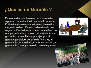 Para abordar este tema es necesario saber
algunos conceptos básicos como lo es este.
El término gerente denomina a quien está a
cargo de la dirección o coordinación de una
organización, institución o empresa, o bien de
una parte de ella, como un departamento o un
grupo de trabajo. Existe, por ejemplo, el
gerente general, el gerente de finanzas, el
gerente de personal, el gerente de sección, el
gerente de turno, gerente de proyecto y otros.
 