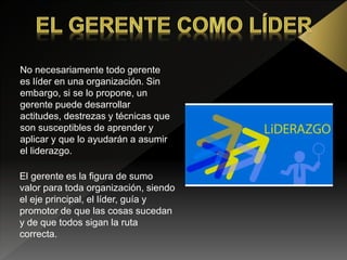 No necesariamente todo gerente
es líder en una organización. Sin
embargo, si se lo propone, un
gerente puede desarrollar
actitudes, destrezas y técnicas que
son susceptibles de aprender y
aplicar y que lo ayudarán a asumir
el liderazgo.
El gerente es la figura de sumo
valor para toda organización, siendo
el eje principal, el líder, guía y
promotor de que las cosas sucedan
y de que todos sigan la ruta
correcta.
 
