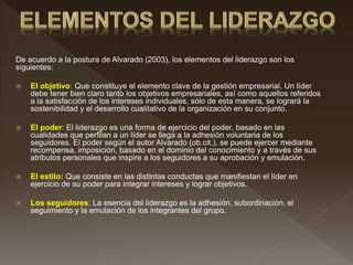 De acuerdo a la postura de Alvarado (2003), los elementos del liderazgo son los
siguientes:
 El objetivo: Que constituye el elemento clave de la gestión empresarial. Un líder
debe tener bien claro tanto los objetivos empresariales, así como aquellos referidos
a la satisfacción de los intereses individuales, sólo de esta manera, se logrará la
sostenibilidad y el desarrollo cualitativo de la organización en su conjunto.
 El poder: El liderazgo es una forma de ejercicio del poder, basado en las
cualidades que perfilan a un líder se llega a la adhesión voluntaria de los
seguidores. El poder según el autor Alvarado (ob.cit.), se puede ejercer mediante
recompensa, imposición, basado en el dominio del conocimiento y a través de sus
atributos personales que inspire a los seguidores a su aprobación y emulación.
 El estilo: Que consiste en las distintas conductas que manifiestan el líder en
ejercicio de su poder para integrar intereses y lograr objetivos.
 Los seguidores: La esencia del liderazgo es la adhesión, subordinación, el
seguimiento y la emulación de los integrantes del grupo.
 