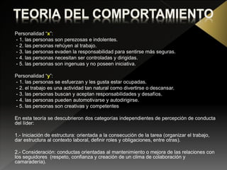 Personalidad “x”:
- 1. las personas son perezosas e indolentes.
- 2. las personas rehúyen al trabajo.
- 3. las personas evaden la responsabilidad para sentirse más seguras.
- 4. las personas necesitan ser controladas y dirigidas.
- 5. las personas son ingenuas y no poseen iniciativa.
Personalidad “y”:
- 1. las personas se esfuerzan y les gusta estar ocupadas.
- 2. el trabajo es una actividad tan natural como divertirse o descansar.
- 3. las personas buscan y aceptan responsabilidades y desafíos.
- 4. las personas pueden automotivarse y autodirigirse.
- 5. las personas son creativas y competentes
En esta teoría se descubrieron dos categorías independientes de percepción de conducta
del líder:
1.- Iniciación de estructura: orientada a la consecución de la tarea (organizar el trabajo,
dar estructura al contexto laboral, definir roles y obligaciones, entre otras).
2.- Consideración: conductas orientadas al mantenimiento o mejora de las relaciones con
los seguidores (respeto, confianza y creación de un clima de colaboración y
camaradería).
 